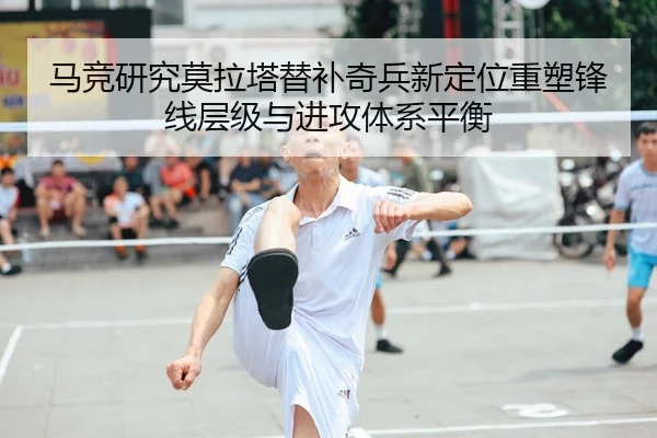 马竞研究莫拉塔替补奇兵新定位重塑锋线层级与进攻体系平衡