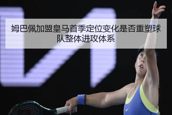 姆巴佩加盟皇马首季定位变化是否重塑球队整体进攻体系