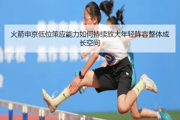 火箭申京低位策应能力如何持续放大年轻阵容整体成长空间