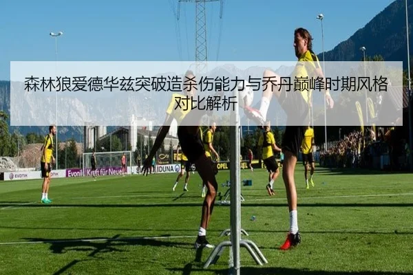 森林狼爱德华兹突破造杀伤能力与乔丹巅峰时期风格对比解析