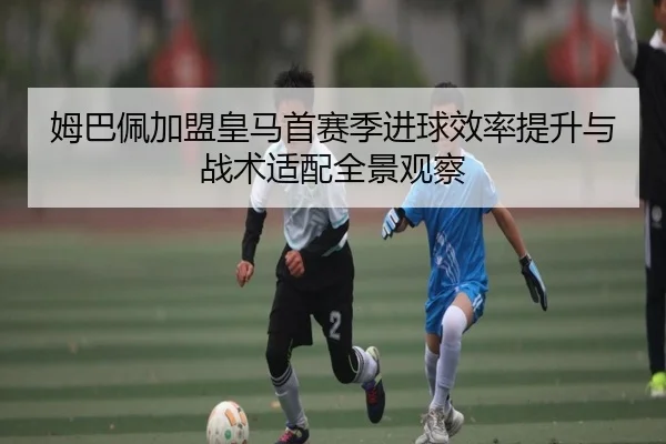 姆巴佩加盟皇马首赛季进球效率提升与战术适配全景观察