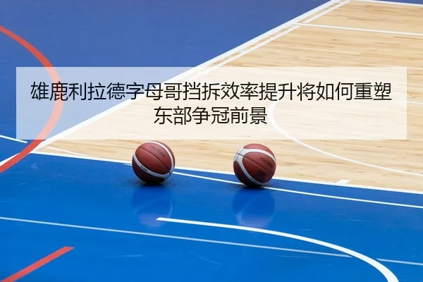雄鹿利拉德字母哥挡拆效率提升将如何重塑东部争冠前景