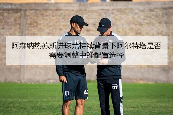 阿森纳热苏斯进球荒持续背景下阿尔特塔是否需要调整中锋配置选择