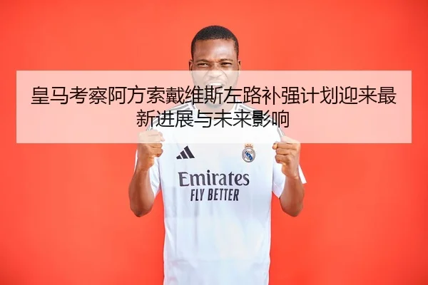皇马考察阿方索戴维斯左路补强计划迎来最新进展与未来影响